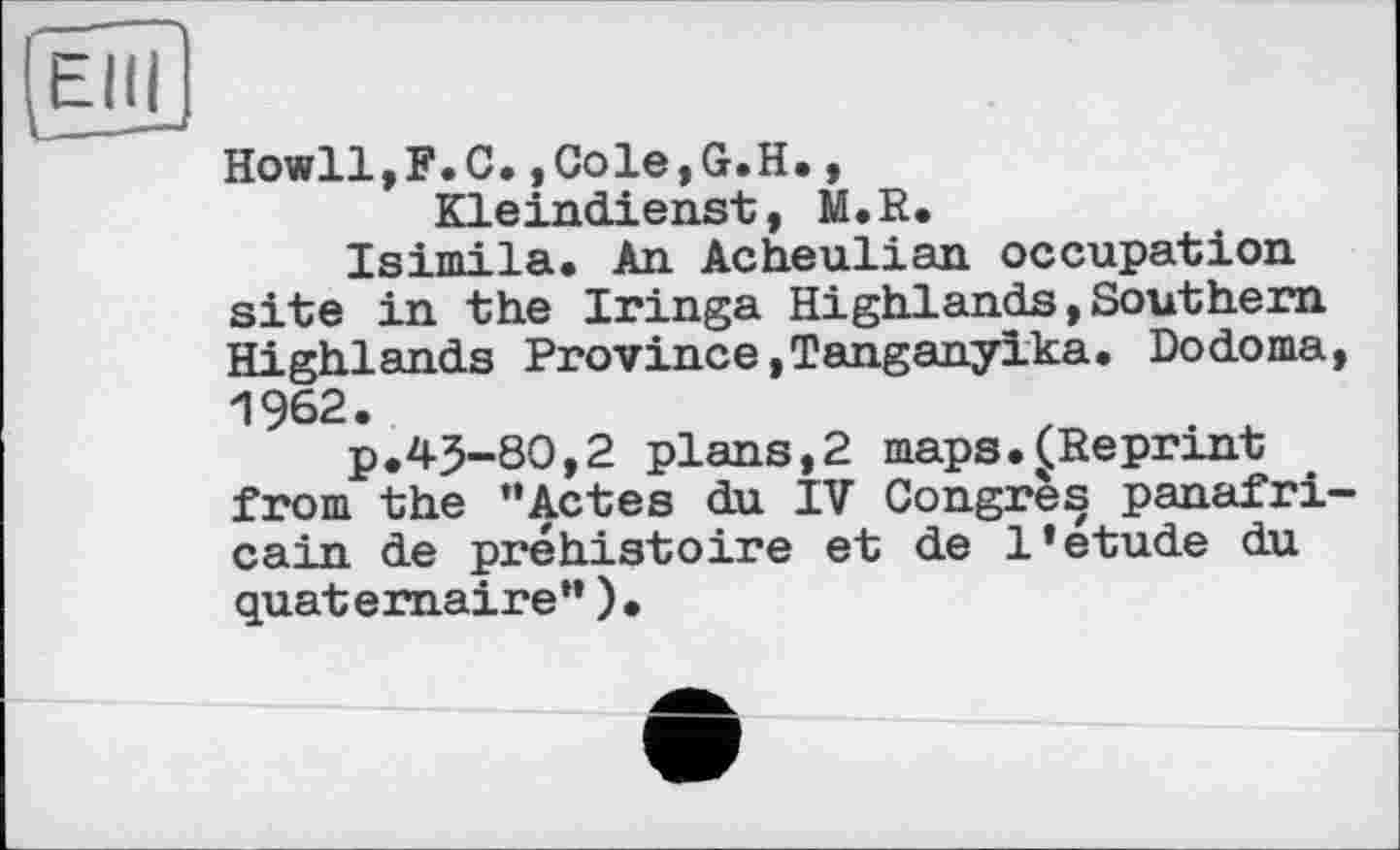 ﻿Ièül
Howll.F.O.,Cole,G.H., Kleindienst, M.R.
Isimila. An Acheulian occupation site in the Iringa Highlands,Southern Highlands Province,Tanganyika. Dodoma, 1962.
p.43-80,2 plans,2 maps.^Reprint from the ’’Actes du IV Congrès panafricain de préhistoire et de l’étude du quaternaire”).